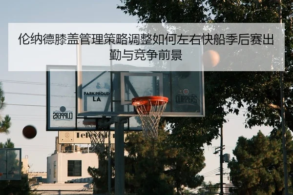 伦纳德膝盖管理策略调整如何左右快船季后赛出勤与竞争前景