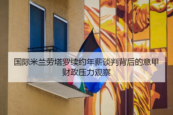 国际米兰劳塔罗续约年薪谈判背后的意甲财政压力观察