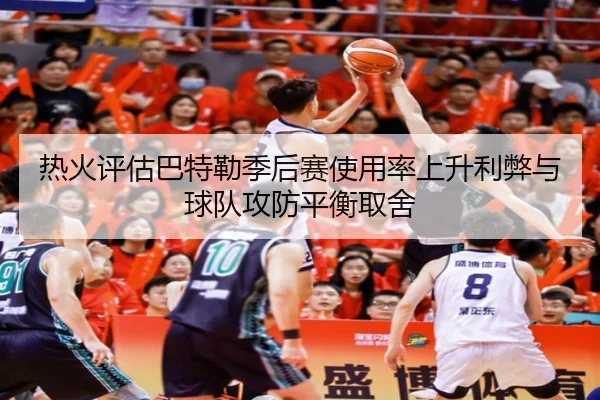 热火评估巴特勒季后赛使用率上升利弊与球队攻防平衡取舍